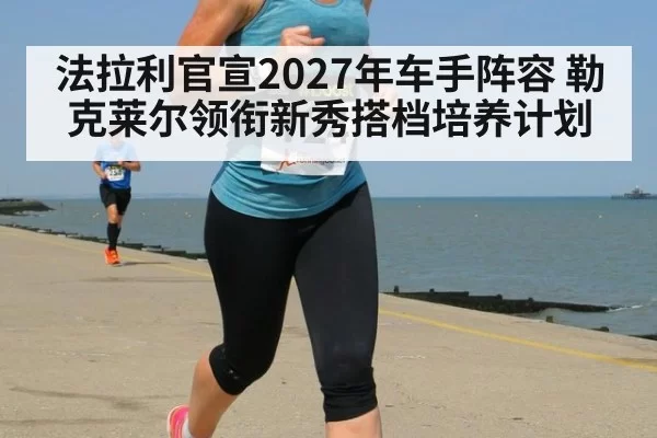 法拉利官宣2027年车手阵容 勒克莱尔领衔新秀搭档培养计划